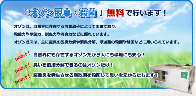 「オゾン脱臭・殺菌」無料で行います! 自然界にも存在するオゾンだから人にも環境にも安心! 臭いを直接分解できるのはオゾンだけ! 腐敗臭を発生させる腐敗菌を殺菌して臭いを元からたちます!