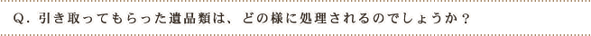 Q.引き取ってもらった遺品類は、どの様に処理されるのでしょうか?